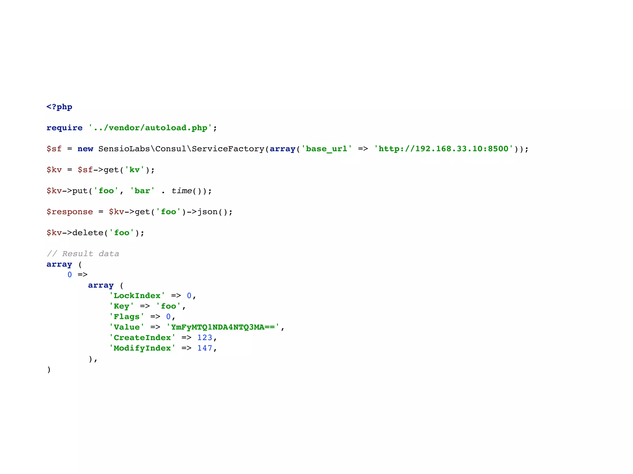 <?php 
 
require '../vendor/autoload.php'; 
 
$sf = new SensioLabsConsulServiceFactory(array('base_url' => 'http://192.168.33.10:8500')); 
 
$kv = $sf->get('kv'); 
 
$kv->put('foo', 'bar' . time()); 
 
$response = $kv->get('foo')->json(); 
 
$kv->delete('foo'); 
 
// Result data 
array ( 
0 => 
array ( 
'LockIndex' => 0, 
'Key' => 'foo', 
'Flags' => 0, 
'Value' => 'YmFyMTQ1NDA4NTQ3MA==', 
'CreateIndex' => 123, 
'ModifyIndex' => 147, 
), 
)
 