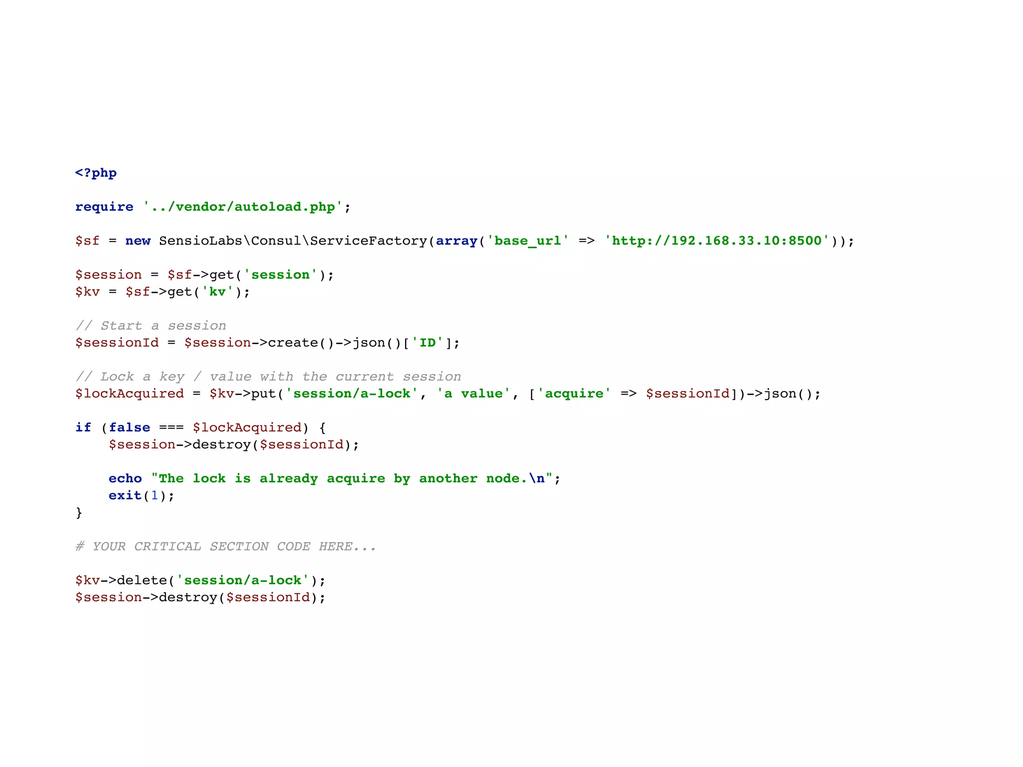 <?php 
 
require '../vendor/autoload.php'; 
 
$sf = new SensioLabsConsulServiceFactory(array('base_url' => 'http://192.168.33.10:8500')); 
 
$session = $sf->get('session'); 
$kv = $sf->get('kv'); 
 
// Start a session 
$sessionId = $session->create()->json()['ID']; 
 
// Lock a key / value with the current session 
$lockAcquired = $kv->put('session/a-lock', 'a value', ['acquire' => $sessionId])->json(); 
 
if (false === $lockAcquired) { 
$session->destroy($sessionId); 
 
echo "The lock is already acquire by another node.n"; 
exit(1); 
} 
 
# YOUR CRITICAL SECTION CODE HERE... 
 
$kv->delete('session/a-lock'); 
$session->destroy($sessionId);
 