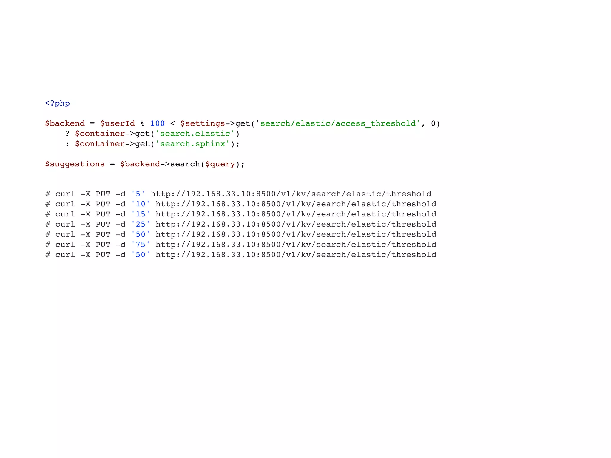<?php 
 
$backend = $userId % 100 < $settings->get('search/elastic/access_threshold', 0) 
? $container->get('search.elastic') 
: $container->get('search.sphinx'); 
 
$suggestions = $backend->search($query);
# curl -X PUT -d '5' http://192.168.33.10:8500/v1/kv/search/elastic/threshold
# curl -X PUT -d '10' http://192.168.33.10:8500/v1/kv/search/elastic/threshold
# curl -X PUT -d '15' http://192.168.33.10:8500/v1/kv/search/elastic/threshold
# curl -X PUT -d '25' http://192.168.33.10:8500/v1/kv/search/elastic/threshold
# curl -X PUT -d '50' http://192.168.33.10:8500/v1/kv/search/elastic/threshold
# curl -X PUT -d '75' http://192.168.33.10:8500/v1/kv/search/elastic/threshold
# curl -X PUT -d '50' http://192.168.33.10:8500/v1/kv/search/elastic/threshold
 
