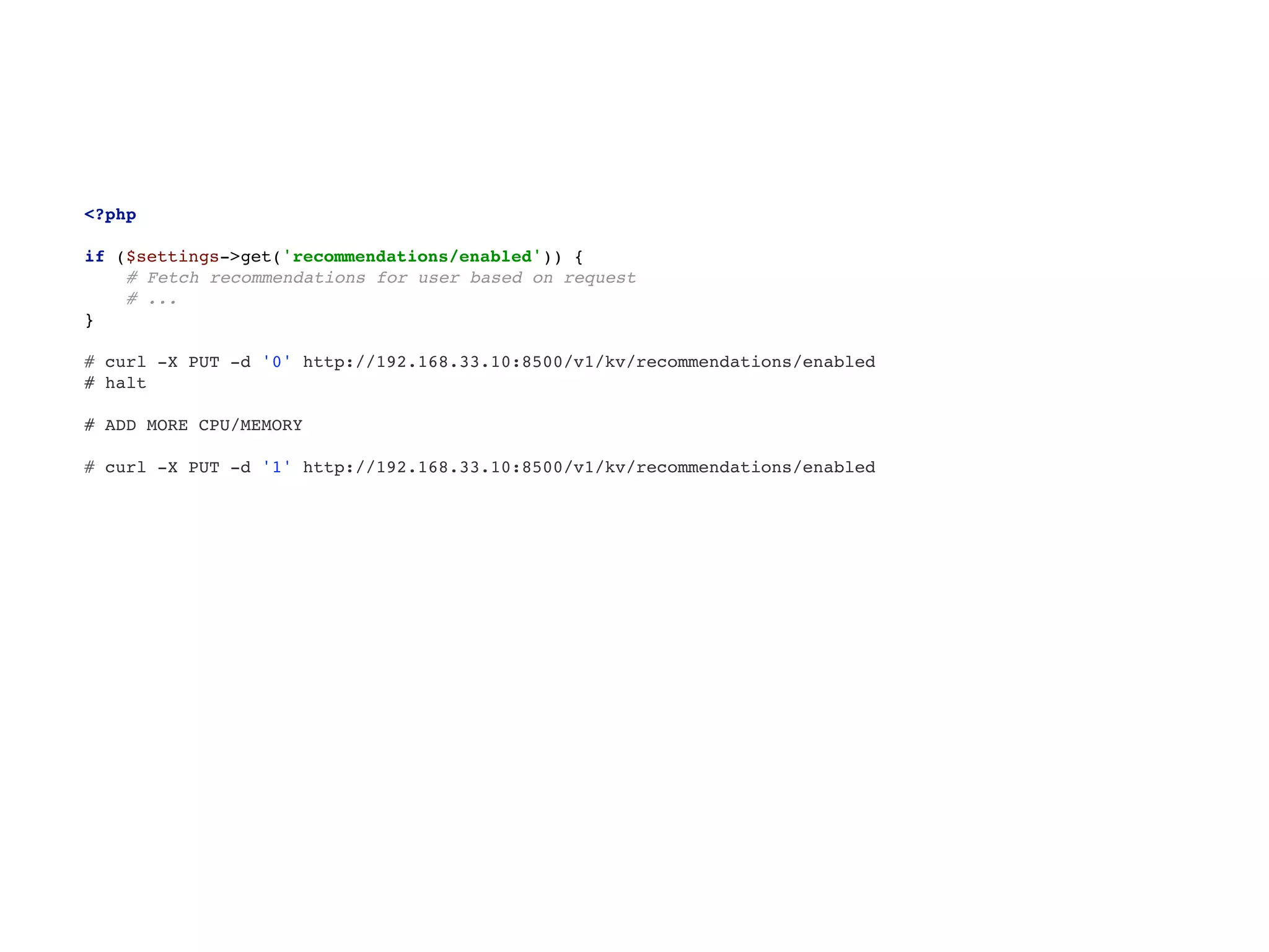 <?php 
 
if ($settings->get('recommendations/enabled')) { 
# Fetch recommendations for user based on request 
# ... 
}
# curl -X PUT -d '0' http://192.168.33.10:8500/v1/kv/recommendations/enabled
# halt
# ADD MORE CPU/MEMORY
# curl -X PUT -d '1' http://192.168.33.10:8500/v1/kv/recommendations/enabled
 