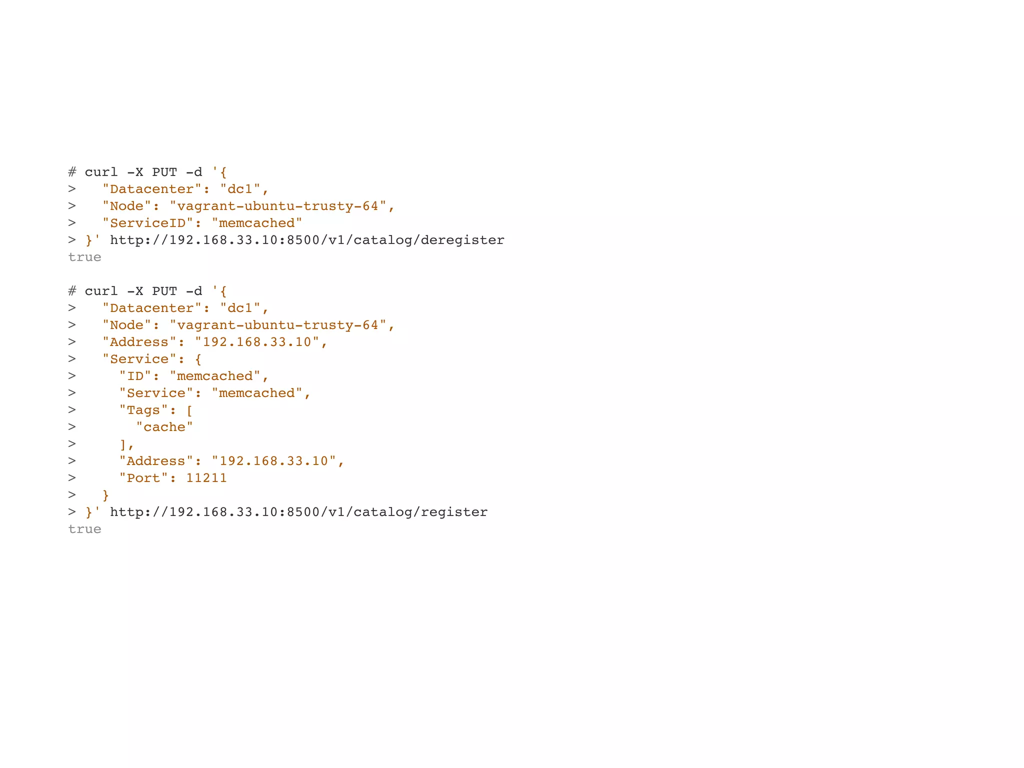 # curl -X PUT -d '{
> "Datacenter": "dc1",
> "Node": "vagrant-ubuntu-trusty-64",
> "ServiceID": "memcached"
> }' http://192.168.33.10:8500/v1/catalog/deregister
true
# curl -X PUT -d '{
> "Datacenter": "dc1",
> "Node": "vagrant-ubuntu-trusty-64",
> "Address": "192.168.33.10",
> "Service": {
> "ID": "memcached",
> "Service": "memcached",
> "Tags": [
> "cache"
> ],
> "Address": "192.168.33.10",
> "Port": 11211
> }
> }' http://192.168.33.10:8500/v1/catalog/register
true
 