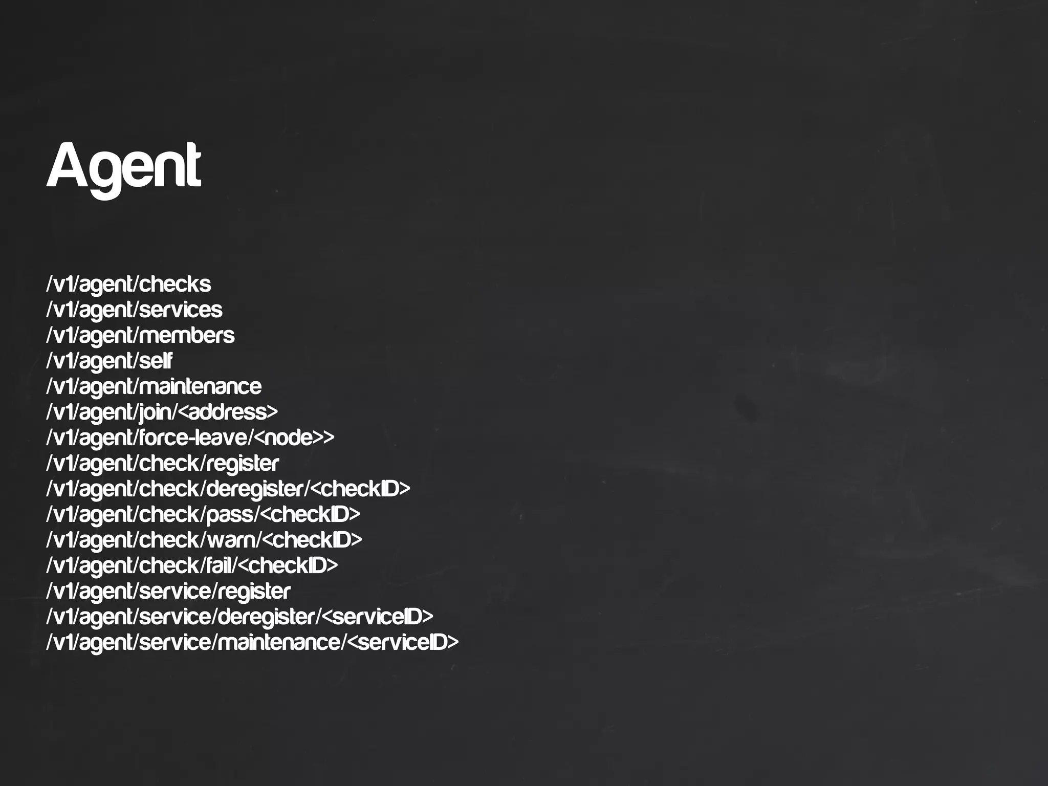 Agent
/v1/agent/checks
/v1/agent/services
/v1/agent/members
/v1/agent/self
/v1/agent/maintenance
/v1/agent/join/<address>
/v1/agent/force-leave/<node>>
/v1/agent/check/register
/v1/agent/check/deregister/<checkID>
/v1/agent/check/pass/<checkID>
/v1/agent/check/warn/<checkID>
/v1/agent/check/fail/<checkID>
/v1/agent/service/register
/v1/agent/service/deregister/<serviceID>
/v1/agent/service/maintenance/<serviceID>
 