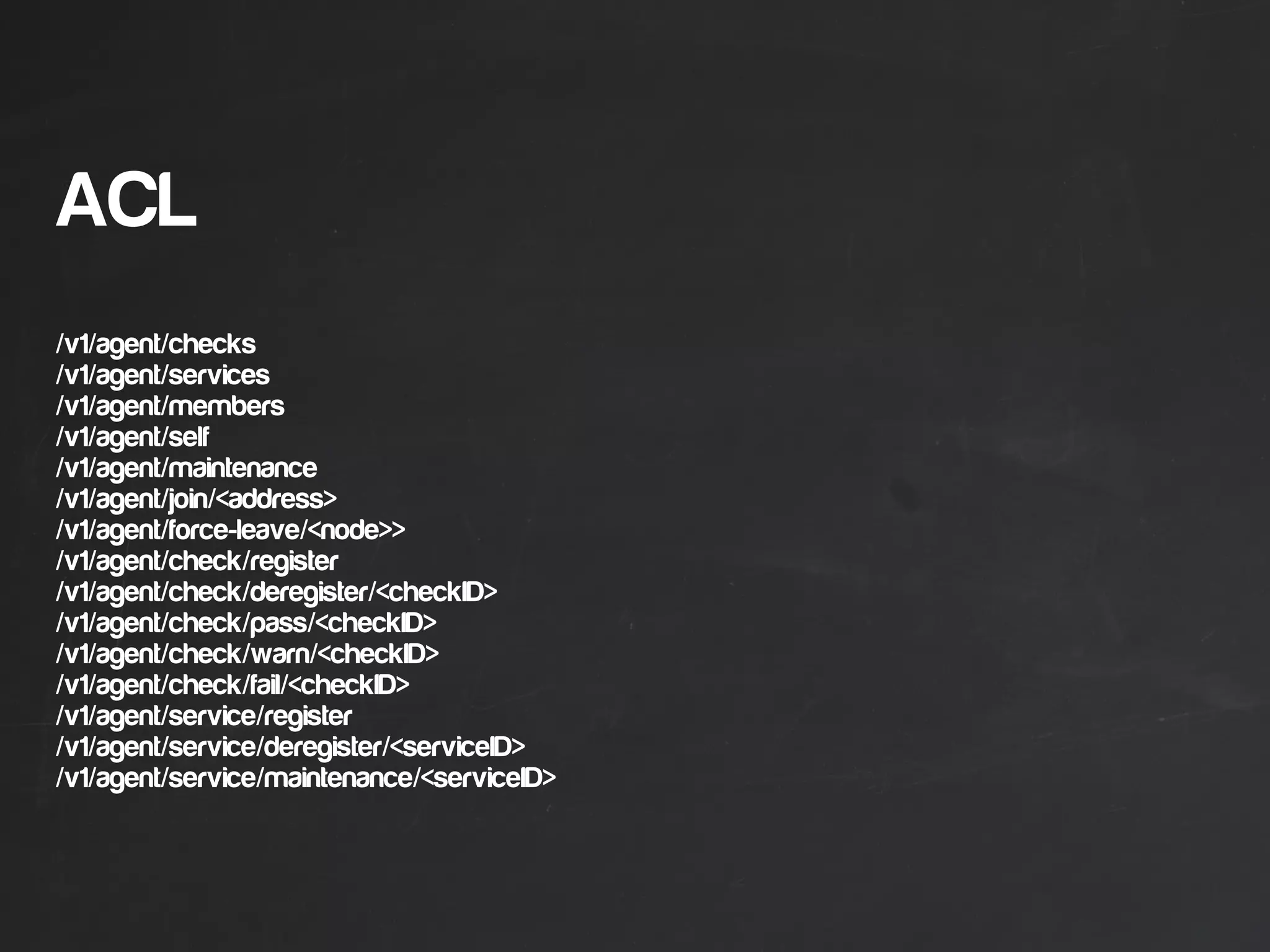 ACL
/v1/agent/checks
/v1/agent/services
/v1/agent/members
/v1/agent/self
/v1/agent/maintenance
/v1/agent/join/<address>
/v1/agent/force-leave/<node>>
/v1/agent/check/register
/v1/agent/check/deregister/<checkID>
/v1/agent/check/pass/<checkID>
/v1/agent/check/warn/<checkID>
/v1/agent/check/fail/<checkID>
/v1/agent/service/register
/v1/agent/service/deregister/<serviceID>
/v1/agent/service/maintenance/<serviceID>
 