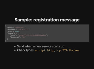 Sample: registration message
{
"Name": "service1",
"address": "10.0.0.12",
"port": 8080,
"Check": {
"http": "http://10.0.0.12:8080/health",
"interval": "5s"
}
}
Send when a new service starts up
Check types: script, http, tcp, TTL, Docker
 