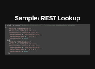 Sample: REST Lookup
$ curl -s http://192.168.99.106:8500/v1/catalog/service/backend-service
[{
"Node": "cf2f293e423c",
"Address": "192.168.99.111",
"ServiceID": "backend-service",
"ServiceName": "backend-service",
"ServiceAddress": "10.0.9.2",
"ServicePort": 8080
},{
"Node": "072b4ea1abc1",
"Address": "192.168.99.112",
"ServiceID": "backend-service",
"ServiceName": "backend-service",
"ServiceAddress": "10.0.9.3",
"ServicePort": 8080
}]
 
