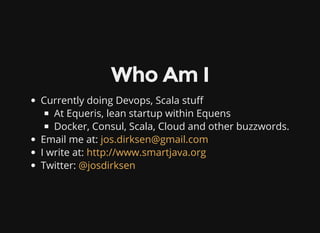 Who Am I
Currently doing Devops, Scala stu
At Equeris, lean startup within Equens
Docker, Consul, Scala, Cloud and other buzzwords.
Email me at:
I write at:
Twitter:
jos.dirksen@gmail.com
http://www.smartjava.org
@josdirksen
 
