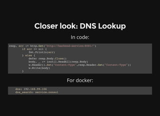 Closer look: DNS Lookup
In code:
resp, err := http.Get("http://backend-service:8081/")
if err != nil {
fmt.Println(err)
} else {
defer resp.Body.Close()
body, _ := ioutil.ReadAll(resp.Body)
w.Header().Set("Content-Type",resp.Header.Get("Content-Type"))
w.Write(body)
}
For docker:
dns: 192.168.99.106
dns_search: service.consul
 
