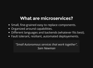 What are microservices?
Small, ne-grained easy to replace components.
Organized around capabilities.
Di erent languages and backends (whatever ts best).
Fault tolerant, resiliant, automated deployements.
"Small Autonomous services that work together",
Sam Newman
 