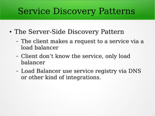 Service Discovery Patterns
● The Server-Side Discovery Pattern
– The client makes a request to a service via a
load balancer
– Client don’t know the service, only load
balancer
– Load Balancer use service registry via DNS
or other kind of integrations.
 
