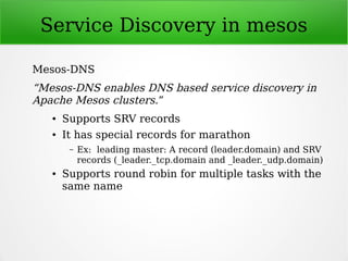 Service Discovery in mesos
Mesos-DNS
“Mesos-DNS enables DNS based service discovery in
Apache Mesos clusters.”
● Supports SRV records
● It has special records for marathon
– Ex: leading master: A record (leader.domain) and SRV
records (_leader._tcp.domain and _leader._udp.domain)
● Supports round robin for multiple tasks with the
same name
 