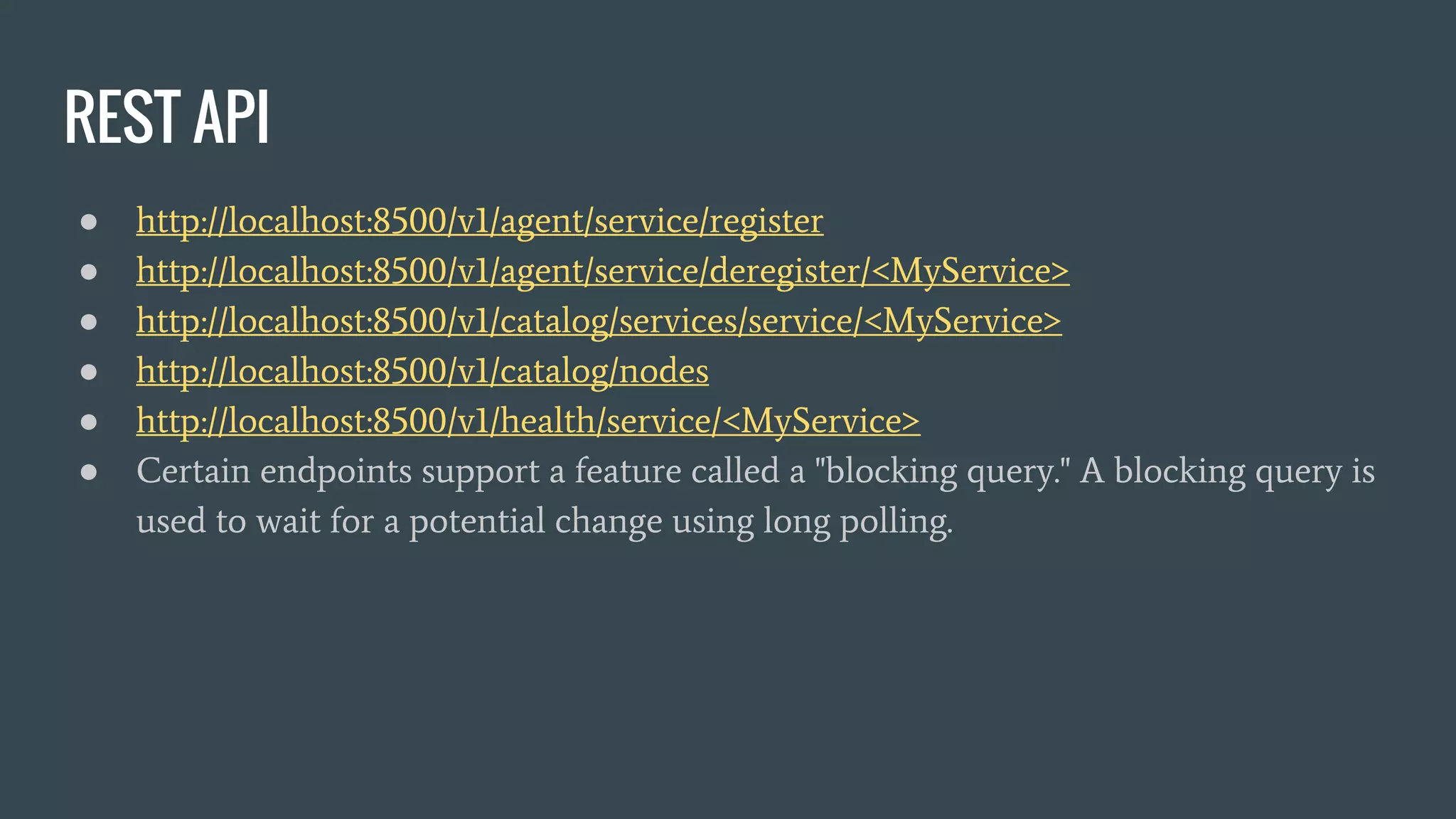 REST API
● http://localhost:8500/v1/agent/service/register
● http://localhost:8500/v1/agent/service/deregister/<MyService>
● http://localhost:8500/v1/catalog/services/service/<MyService>
● http://localhost:8500/v1/catalog/nodes
● http://localhost:8500/v1/health/service/<MyService>
● Certain endpoints support a feature called a "blocking query." A blocking query is
used to wait for a potential change using long polling.
 