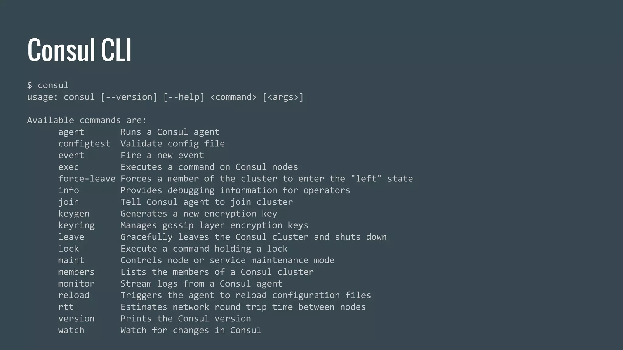 Consul CLI
$ consul
usage: consul [--version] [--help] <command> [<args>]
Available commands are:
agent Runs a Consul agent
configtest Validate config file
event Fire a new event
exec Executes a command on Consul nodes
force-leave Forces a member of the cluster to enter the "left" state
info Provides debugging information for operators
join Tell Consul agent to join cluster
keygen Generates a new encryption key
keyring Manages gossip layer encryption keys
leave Gracefully leaves the Consul cluster and shuts down
lock Execute a command holding a lock
maint Controls node or service maintenance mode
members Lists the members of a Consul cluster
monitor Stream logs from a Consul agent
reload Triggers the agent to reload configuration files
rtt Estimates network round trip time between nodes
version Prints the Consul version
watch Watch for changes in Consul
 
