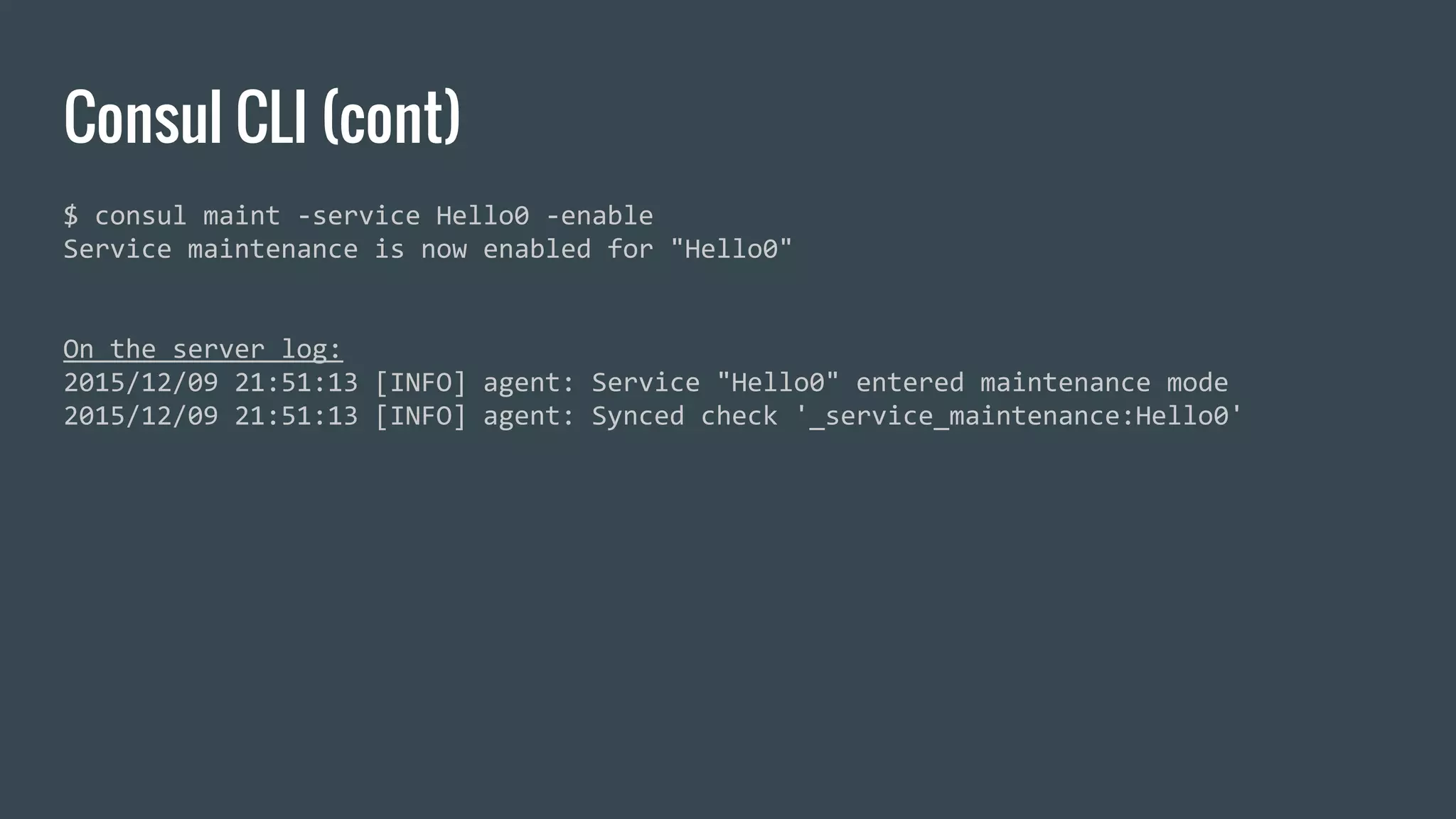 Consul CLI (cont)
$ consul maint -service Hello0 -enable
Service maintenance is now enabled for "Hello0"
On the server log:
2015/12/09 21:51:13 [INFO] agent: Service "Hello0" entered maintenance mode
2015/12/09 21:51:13 [INFO] agent: Synced check '_service_maintenance:Hello0'
 