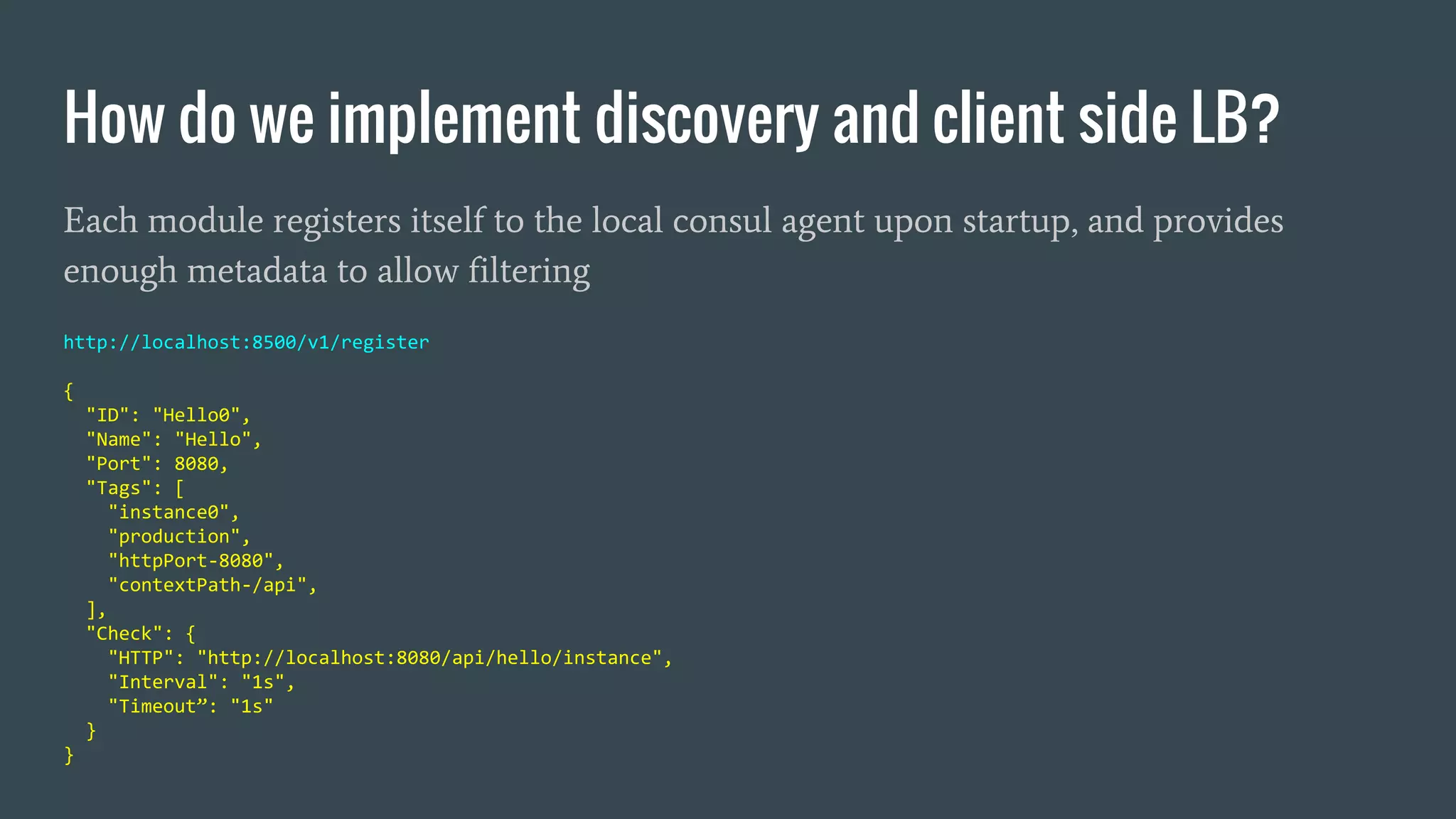 How do we implement discovery and client side LB?
Each module registers itself to the local consul agent upon startup, and provides
enough metadata to allow filtering
http://localhost:8500/v1/register
{
"ID": "Hello0",
"Name": "Hello",
"Port": 8080,
"Tags": [
"instance0",
"production",
"httpPort-8080",
"contextPath-/api",
],
"Check": {
"HTTP": "http://localhost:8080/api/hello/instance",
"Interval": "1s",
"Timeout”: "1s"
}
}
 