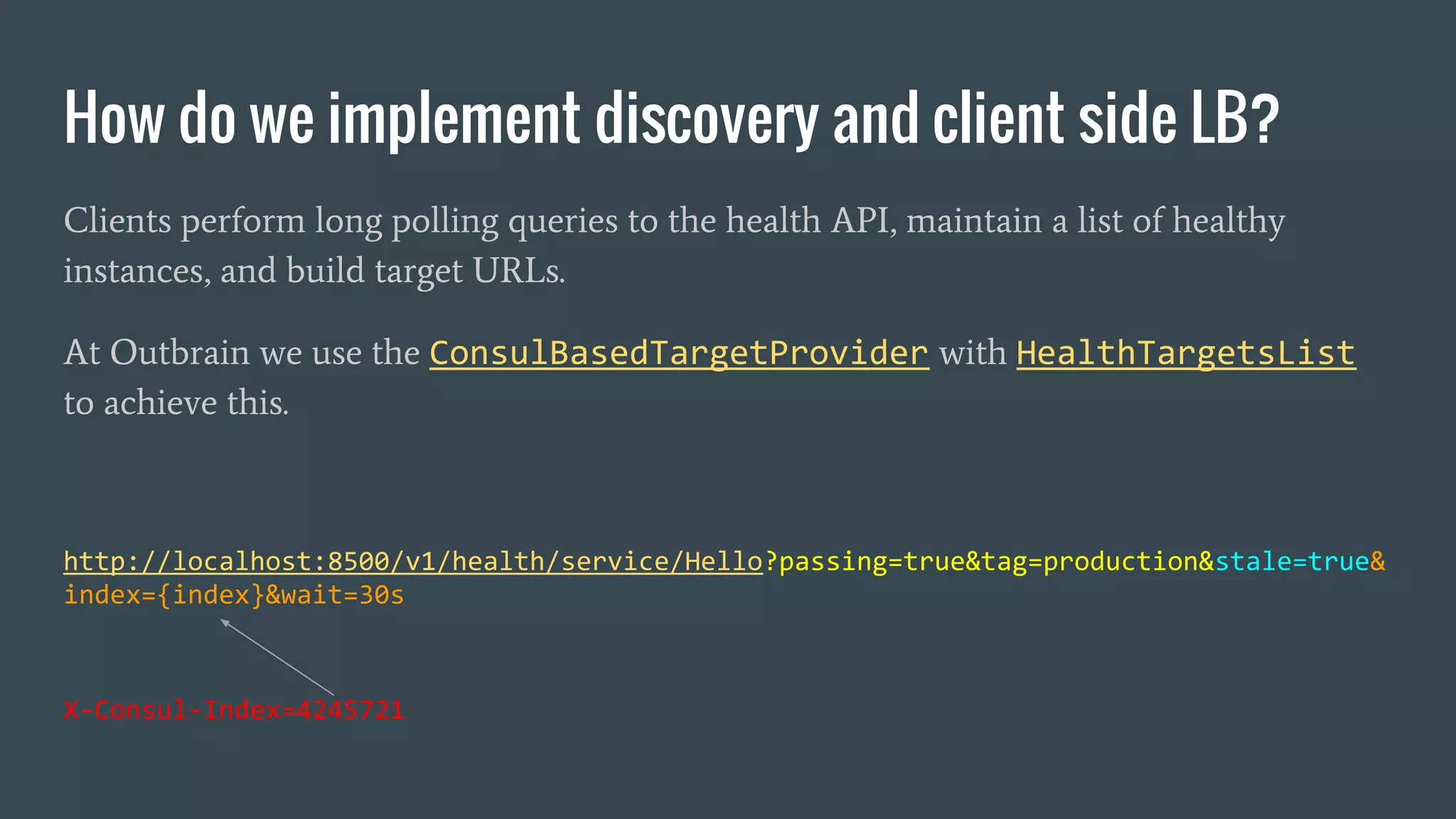 How do we implement discovery and client side LB?
Clients perform long polling queries to the health API, maintain a list of healthy
instances, and build target URLs.
At Outbrain we use the ConsulBasedTargetProvider with HealthTargetsList
to achieve this.
http://localhost:8500/v1/health/service/Hello?passing=true&tag=production&stale=true&
index={index}&wait=30s
X-Consul-Index=4245721
 