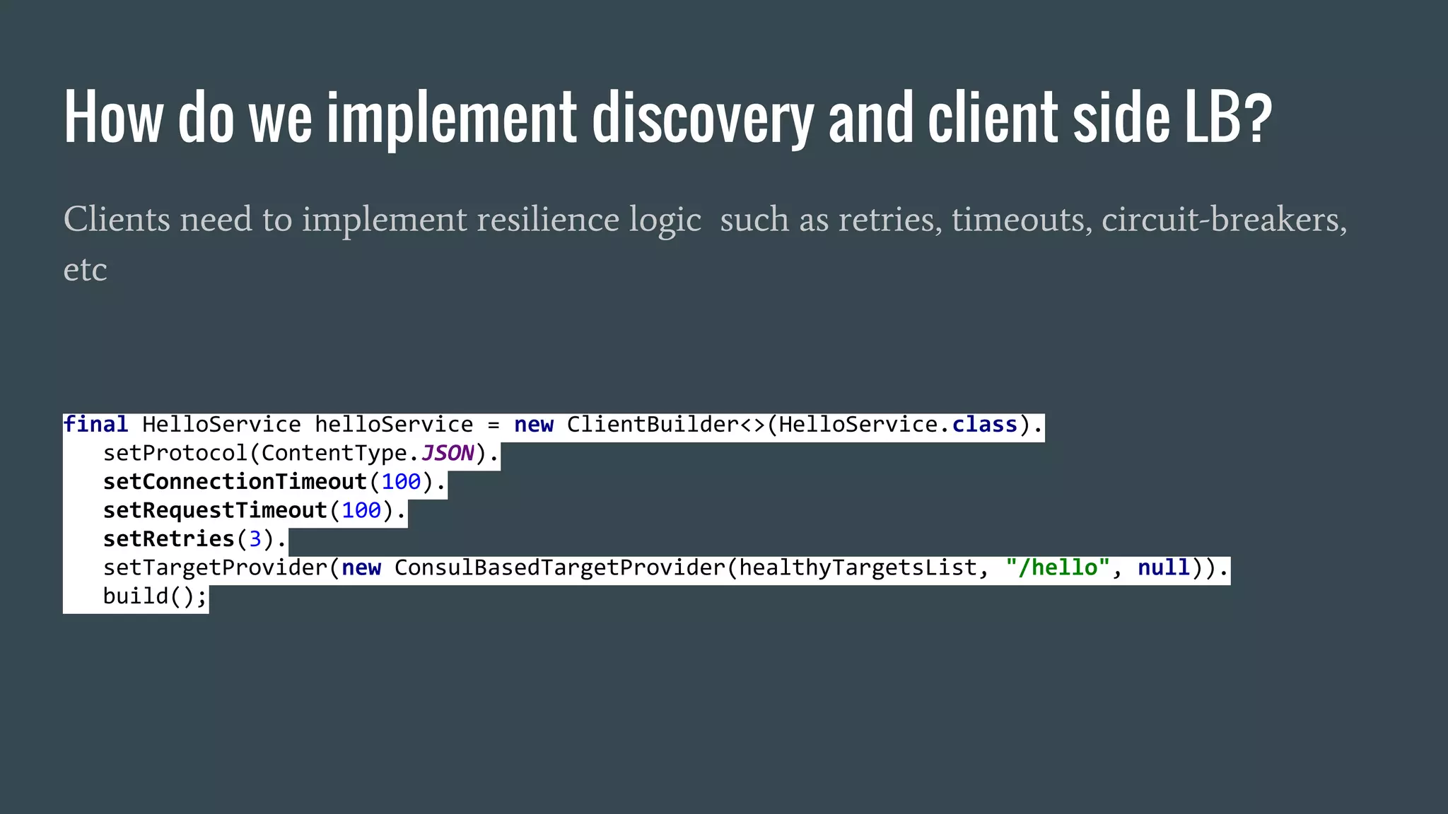 How do we implement discovery and client side LB?
Clients need to implement resilience logic such as retries, timeouts, circuit-breakers,
etc
final HelloService helloService = new ClientBuilder<>(HelloService.class).
setProtocol(ContentType.JSON).
setConnectionTimeout(100).
setRequestTimeout(100).
setRetries(3).
setTargetProvider(new ConsulBasedTargetProvider(healthyTargetsList, "/hello", null)).
build();
 