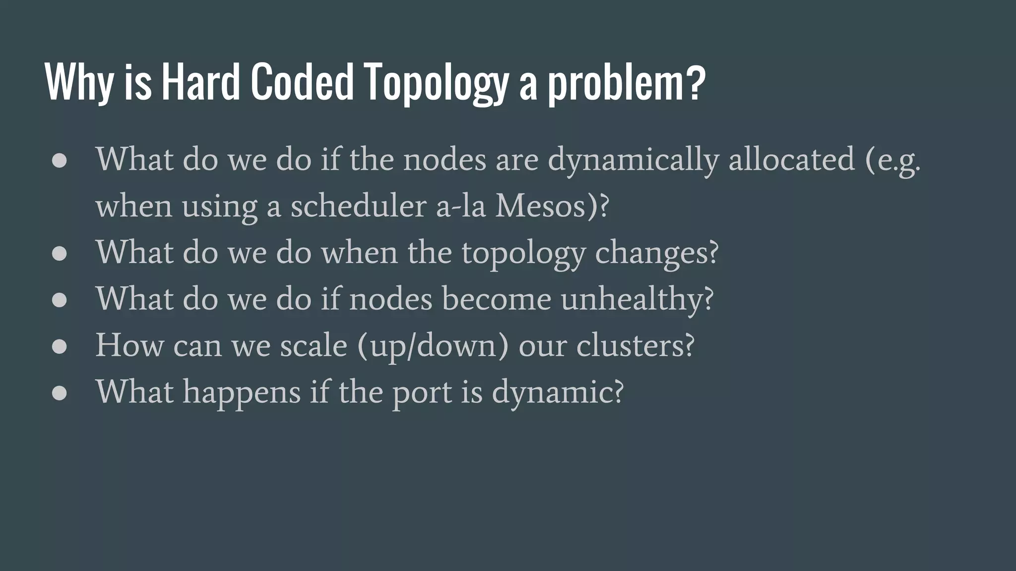 ● What do we do if the nodes are dynamically allocated (e.g.
when using a scheduler a-la Mesos)?
● What do we do when the topology changes?
● What do we do if nodes become unhealthy?
● How can we scale (up/down) our clusters?
● What happens if the port is dynamic?
Why is Hard Coded Topology a problem?
 