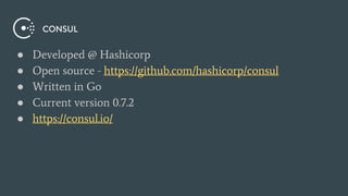 ● Developed @ Hashicorp
● Open source - https://github.com/hashicorp/consul
● Written in Go
● Current version 0.7.2
● https://consul.io/
 