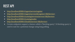 REST API
● http://localhost:8500/v1/agent/service/register
● http://localhost:8500/v1/agent/service/deregister/<MyService>
● http://localhost:8500/v1/catalog/services/service/<MyService>
● http://localhost:8500/v1/catalog/nodes
● http://localhost:8500/v1/health/service/<MyService>
● Certain endpoints support a feature called a "blocking query." A blocking query is
used to wait for a potential change using long polling.
 