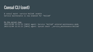 Consul CLI (cont)
$ consul maint -service Hello0 -enable
Service maintenance is now enabled for "Hello0"
On the server log:
2015/12/09 21:51:13 [INFO] agent: Service "Hello0" entered maintenance mode
2015/12/09 21:51:13 [INFO] agent: Synced check '_service_maintenance:Hello0'
 