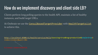 How do we implement discovery and client side LB?
Clients perform long polling queries to the health API, maintain a list of healthy
instances, and build target URLs.
At Outbrain we use the ConsulBasedTargetProvider with HealthTargetsList
to achieve this.
http://localhost:8500/v1/health/service/Hello?passing=true&tag=production&stale=true&
index={index}&wait=30s
X-Consul-Index=4245721
 
