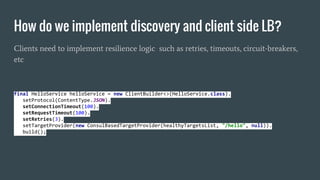 How do we implement discovery and client side LB?
Clients need to implement resilience logic such as retries, timeouts, circuit-breakers,
etc
final HelloService helloService = new ClientBuilder<>(HelloService.class).
setProtocol(ContentType.JSON).
setConnectionTimeout(100).
setRequestTimeout(100).
setRetries(3).
setTargetProvider(new ConsulBasedTargetProvider(healthyTargetsList, "/hello", null)).
build();
 