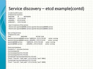 Service discovery – etcd example(contd)
3 node CoreOS cluster:
$ fleetctl list-machines
MACHINE IP METADATA
7a895214... 172.17.8.103 -
a4562fd1... 172.17.8.101 -
d29b1507... 172.17.8.102 -
Start 2 instances of the service:
fleetctl start apachet@8080.service apachet-discovery@8080.service
fleetctl start apachet@8081.service apachet-discovery@8081.service
See running services:
$ fleetctl list-units
UNIT MACHINE ACTIVE SUB
apachet-discovery@8080.service 7a895214.../172.17.8.103 active running
apachet-discovery@8081.service a4562fd1.../172.17.8.101 active running
apachet@8080.service 7a895214.../172.17.8.103 active running
apachet@8081.service a4562fd1.../172.17.8.101 active running
Check etcd database:
$ etcdctl ls / --recursive /services
/services/apachet
/services/apachet/172.17.8.103
/services/apachet/172.17.8.101
$ etcdctl get /services/apachet/172.17.8.101
{"host": "core-01", "ipv4_addr": 172.17.8.101, "port": 8081}
$ etcdctl get /services/apachet/172.17.8.103
{"host": "core-03", "ipv4_addr": 172.17.8.103, "port": 8080}
 