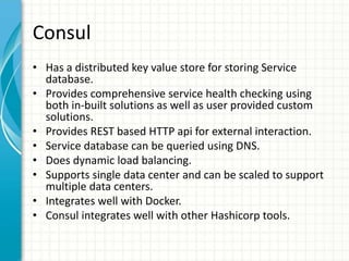 Consul
• Has a distributed key value store for storing Service
database.
• Provides comprehensive service health checking using
both in-built solutions as well as user provided custom
solutions.
• Provides REST based HTTP api for external interaction.
• Service database can be queried using DNS.
• Does dynamic load balancing.
• Supports single data center and can be scaled to support
multiple data centers.
• Integrates well with Docker.
• Consul integrates well with other Hashicorp tools.
 