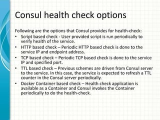 Consul health check options
Following are the options that Consul provides for health-check:
• Script based check - User provided script is run periodically to
verify health of the service.
• HTTP based check – Periodic HTTP based check is done to the
service IP and endpoint address.
• TCP based check – Periodic TCP based check is done to the service
IP and specified port.
• TTL based check – Previous schemes are driven from Consul server
to the service. In this case, the service is expected to refresh a TTL
counter in the Consul server periodically.
• Docker Container based check – Health check application is
available as a Container and Consul invokes the Container
periodically to do the health-check.
 