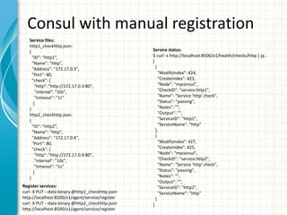 Consul with manual registration
Service files:
http1_checkhttp.json:
{
"ID": "http1",
"Name": "http",
"Address": "172.17.0.3",
"Port": 80,
"check": {
"http": "http://172.17.0.3:80",
"interval": "10s",
"timeout": "1s"
}
}
http2_checkhttp.json:
{
"ID": "http2",
"Name": "http",
"Address": "172.17.0.4",
"Port": 80,
"check": {
"http": "http://172.17.0.4:80",
"interval": "10s",
"timeout": "1s"
}
}
Register services:
curl -X PUT --data-binary @http1_checkhttp.json
http://localhost:8500/v1/agent/service/register
curl -X PUT --data-binary @http2_checkhttp.json
http://localhost:8500/v1/agent/service/register
Service status:
$ curl -s http://localhost:8500/v1/health/checks/http | jq .
[
{
"ModifyIndex": 424,
"CreateIndex": 423,
"Node": "myconsul",
"CheckID": "service:http1",
"Name": "Service 'http' check",
"Status": "passing",
"Notes": "",
"Output": "",
"ServiceID": "http1",
"ServiceName": "http"
},
{
"ModifyIndex": 427,
"CreateIndex": 425,
"Node": "myconsul",
"CheckID": "service:http2",
"Name": "Service 'http' check",
"Status": "passing",
"Notes": "",
"Output": "",
"ServiceID": "http2",
"ServiceName": "http"
}
]
 
