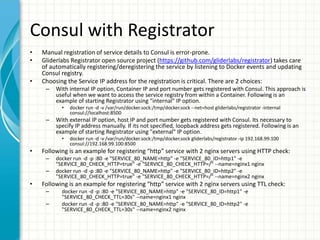 Consul with Registrator
• Manual registration of service details to Consul is error-prone.
• Gliderlabs Registrator open source project (https://github.com/gliderlabs/registrator) takes care
of automatically registering/deregistering the service by listening to Docker events and updating
Consul registry.
• Choosing the Service IP address for the registration is critical. There are 2 choices:
– With internal IP option, Container IP and port number gets registered with Consul. This approach is
useful when we want to access the service registry from within a Container. Following is an
example of starting Registrator using "internal" IP option.
• docker run -d -v /var/run/docker.sock:/tmp/docker.sock --net=host gliderlabs/registrator -internal
consul://localhost:8500
– With external IP option, host IP and port number gets registered with Consul. Its necessary to
specify IP address manually. If its not specified, loopback address gets registered. Following is an
example of starting Registrator using "external" IP option.
• docker run -d -v /var/run/docker.sock:/tmp/docker.sock gliderlabs/registrator -ip 192.168.99.100
consul://192.168.99.100:8500
• Following is an example for registering “http” service with 2 nginx servers using HTTP check:
– docker run -d -p :80 -e "SERVICE_80_NAME=http" -e "SERVICE_80_ID=http1" -e
"SERVICE_80_CHECK_HTTP=true" -e "SERVICE_80_CHECK_HTTP=/" --name=nginx1 nginx
– docker run -d -p :80 -e "SERVICE_80_NAME=http" -e "SERVICE_80_ID=http2" -e
"SERVICE_80_CHECK_HTTP=true" -e "SERVICE_80_CHECK_HTTP=/" --name=nginx2 nginx
• Following is an example for registering “http” service with 2 nginx servers using TTL check:
– docker run -d -p :80 -e "SERVICE_80_NAME=http" -e "SERVICE_80_ID=http1" -e
"SERVICE_80_CHECK_TTL=30s" --name=nginx1 nginx
– docker run -d -p :80 -e "SERVICE_80_NAME=http" -e "SERVICE_80_ID=http2" -e
"SERVICE_80_CHECK_TTL=30s" --name=nginx2 nginx
 