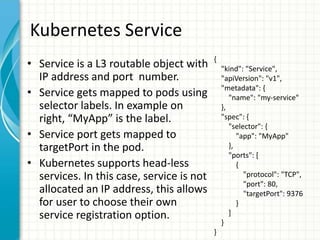 Kubernetes Service
• Service is a L3 routable object with
IP address and port number.
• Service gets mapped to pods using
selector labels. In example on
right, “MyApp” is the label.
• Service port gets mapped to
targetPort in the pod.
• Kubernetes supports head-less
services. In this case, service is not
allocated an IP address, this allows
for user to choose their own
service registration option.
{
"kind": "Service",
"apiVersion": "v1",
"metadata": {
"name": "my-service"
},
"spec": {
"selector": {
"app": "MyApp"
},
"ports": [
{
"protocol": "TCP",
"port": 80,
"targetPort": 9376
}
]
}
}
 