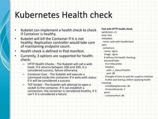 Kubernetes Health check
• Kubelet can implement a health check to check
if Container is healthy.
• Kubelet will kill the Container if it is not
healthy. Replication controller would take care
of maintaining endpoint count.
• Health check is defined in Pod manifest.
• Currently, 3 options are supported for health-
check:
– HTTP Health Checks - The Kubelet will call a web
hook. If it returns between 200 and 399, it is
considered success, failure otherwise.
– Container Exec - The Kubelet will execute a
command inside the container. If it exits with status
0 it will be considered a success.
– TCP Socket - The Kubelet will attempt to open a
socket to the container. If it can establish a
connection, the container is considered healthy, if it
can’t it is considered a failure.
Pod with HTTP health check:
apiVersion: v1
kind: Pod
metadata:
name: pod-with-healthcheck
spec:
containers:
- name: nginx
image: nginx
# defines the health checking
livenessProbe:
# an http probe
httpGet:
path: /_status/healthz
port: 80
# length of time to wait for a pod to initialize
# after pod startup, before applying health
checking
initialDelaySeconds: 30
timeoutSeconds: 1
ports:
- containerPort: 80
 
