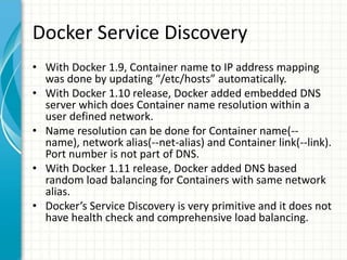 Docker Service Discovery
• With Docker 1.9, Container name to IP address mapping
was done by updating “/etc/hosts” automatically.
• With Docker 1.10 release, Docker added embedded DNS
server which does Container name resolution within a
user defined network.
• Name resolution can be done for Container name(--
name), network alias(--net-alias) and Container link(--link).
Port number is not part of DNS.
• With Docker 1.11 release, Docker added DNS based
random load balancing for Containers with same network
alias.
• Docker’s Service Discovery is very primitive and it does not
have health check and comprehensive load balancing.
 