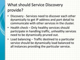 What should Service Discovery
provide?
• Discovery - Services need to discover each other
dynamically to get IP address and port detail to
communicate with other services in the cluster.
• Health check – Only healthy services should
participate in handling traffic, unhealthy services
need to be dynamically pruned out.
• Load balancing – Traffic destined to a particular
service should be dynamically load balanced to
all instances providing the particular service.
 