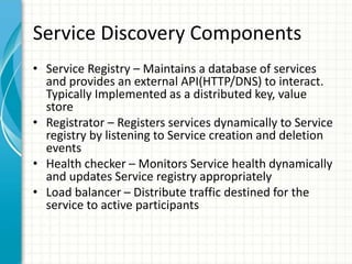 Service Discovery Components
• Service Registry – Maintains a database of services
and provides an external API(HTTP/DNS) to interact.
Typically Implemented as a distributed key, value
store
• Registrator – Registers services dynamically to Service
registry by listening to Service creation and deletion
events
• Health checker – Monitors Service health dynamically
and updates Service registry appropriately
• Load balancer – Distribute traffic destined for the
service to active participants
 