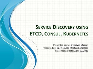 SERVICE DISCOVERY USING
ETCD, CONSUL, KUBERNETES
Presenter Name: Sreenivas Makam
Presented at: Open source Meetup Bangalore
Presentation Date: April 16, 2016
 