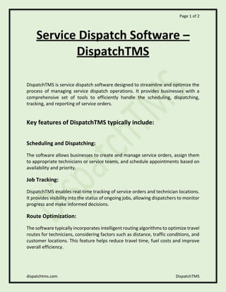 Page 1 of 2
dispatchtms.com DispatchTMS
Service Dispatch Software –
DispatchTMS
DispatchTMS is service dispatch software designed to streamline and optimize the
process of managing service dispatch operations. It provides businesses with a
comprehensive set of tools to efficiently handle the scheduling, dispatching,
tracking, and reporting of service orders.
Key features of DispatchTMS typically include:
Scheduling and Dispatching:
The software allows businesses to create and manage service orders, assign them
to appropriate technicians or service teams, and schedule appointments based on
availability and priority.
Job Tracking:
DispatchTMS enables real-time tracking of service orders and technician locations.
It provides visibility into the status of ongoing jobs, allowing dispatchers to monitor
progress and make informed decisions.
Route Optimization:
The software typically incorporates intelligent routing algorithms to optimize travel
routes for technicians, considering factors such as distance, traffic conditions, and
customer locations. This feature helps reduce travel time, fuel costs and improve
overall efficiency.
 