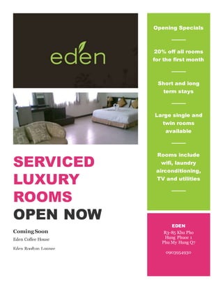 SERVICED 
LUXURY 
ROOMS 
OPEN NOW 
Coming Soon 
Eden Coffee House 
Eden Rooftop Lounge 
Opening Specials 
20% off all rooms 
for the first month 
Short and long 
term stays 
Large single and 
twin rooms 
available 
Rooms include 
wifi, laundry 
airconditioning, 
TV and utilities 
EDEN 
R3-85 Khu Pho 
Hung Phuoc 1 
Phu My Hung Q7 
0903954930 
