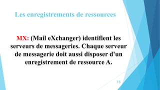 Les enregistrements de ressources
MX: (Mail eXchanger) identifient les
serveurs de messageries. Chaque serveur
de messagerie doit aussi disposer d'un
enregistrement de ressource A.
16
 