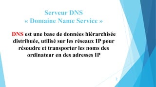 Serveur DNS
« Domaine Name Service »
DNS est une base de données hiérarchisée
distribuée, utilisé sur les réseaux IP pour
résoudre et transporter les noms des
ordinateur en des adresses IP
2
 