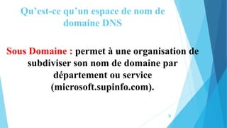 Qu’est-ce qu’un espace de nom de
domaine DNS
Sous Domaine : permet à une organisation de
subdiviser son nom de domaine par
département ou service
(microsoft.supinfo.com).
9
 