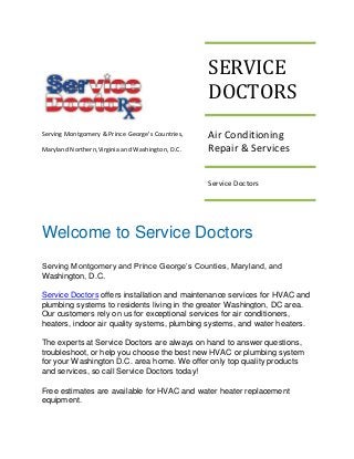 SERVICE
DOCTORS
Serving Montgomery & Prince George's Countries,
Maryland Northern,Virginia and Washington, D.C.

Air Conditioning
Repair & Services
Service Doctors

Welcome to Service Doctors
Serving Montgomery and Prince George’s Counties, Maryland, and
Washington, D.C.
Service Doctors offers installation and maintenance services for HVAC and
plumbing systems to residents living in the greater Washington, DC area.
Our customers rely on us for exceptional services for air conditioners,
heaters, indoor air quality systems, plumbing systems, and water heaters.
The experts at Service Doctors are always on hand to answer questions,
troubleshoot, or help you choose the best new HVAC or plumbing system
for your Washington D.C. area home. We offer only top quality products
and services, so call Service Doctors today!
Free estimates are available for HVAC and water heater replacement
equipment.

 