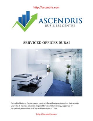 http://ascendris.com
http://ascendris.com
SERVICED OFFICES DUBAI
Ascendris Business Centre creates a state-of-the-art business atmosphere that provides
you with all business amenities required for smooth functioning, supported by
exceptional personalized staff located in the heart of Dubai.
 