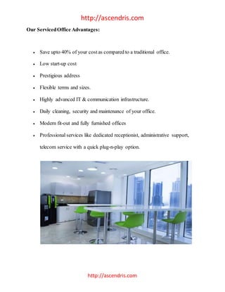 http://ascendris.com
http://ascendris.com
Our ServicedOffice Advantages:
 Save upto 40% of your costas compared to a traditional office.
 Low start-up cost
 Prestigious address
 Flexible terms and sizes.
 Highly advanced IT & communication infrastructure.
 Daily cleaning, security and maintenance of your office.
 Modern fit-out and fully furnished offices
 Professional services like dedicated receptionist, administrative support,
telecom service with a quick plug-n-play option.
 