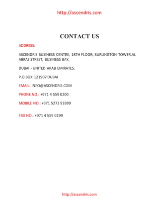 http://ascendris.com
http://ascendris.com
CONTACT US
ADDRESS:
ASCENDRIS BUSINESS CENTRE, 18TH FLOOR, BURLINGTON TOWER,AL
ABRAJ STREET, BUSINESS BAY,
DUBAI - UNITED ARAB EMIRATES.
P.O.BOX 121907 DUBAI
EMAIL: INFO@ASCENDRIS.COM
PHONE NO.: +971 4 559 0200
MOBILE NO.: +971 5273 93999
FAX NO.: +971 4 559 0299
 
