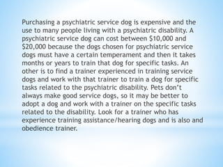 Purchasing a psychiatric service dog is expensive and the
use to many people living with a psychiatric disability. A
psychiatric service dog can cost between $10,000 and
$20,000 because the dogs chosen for psychiatric service
dogs must have a certain temperament and then it takes
months or years to train that dog for specific tasks. An
other is to find a trainer experienced in training service
dogs and work with that trainer to train a dog for specific
tasks related to the psychiatric disability. Pets don’t
always make good service dogs, so it may be better to
adopt a dog and work with a trainer on the specific tasks
related to the disability. Look for a trainer who has
experience training assistance/hearing dogs and is also and
obedience trainer.
 
