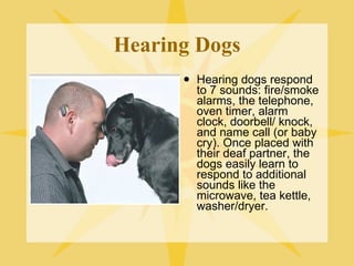 Hearing Dogs Hearing dogs respond to 7 sounds: fire/smoke alarms, the telephone, oven timer, alarm clock, doorbell/ knock, and name call (or baby cry). Once placed with their deaf partner, the dogs easily learn to respond to additional sounds like the microwave, tea kettle, washer/dryer. 