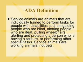 ADA Definition Service animals are animals that are individually trained to perform tasks for people with disabilities such as guiding people who are blind, alerting people who are deaf, pulling wheelchairs, alerting and protecting a person who is having a seizure, or performing other special tasks. Service animals are working animals, not pets. 
