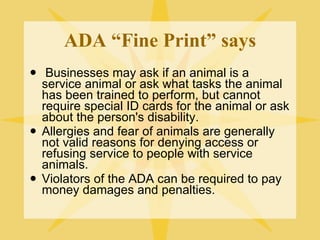ADA “Fine Print” says Businesses may ask if an animal is a service animal or ask what tasks the animal has been trained to perform, but cannot require special ID cards for the animal or ask about the person's disability. Allergies and fear of animals are generally not valid reasons for denying access or refusing service to people with service animals. Violators of the ADA can be required to pay money damages and penalties. 